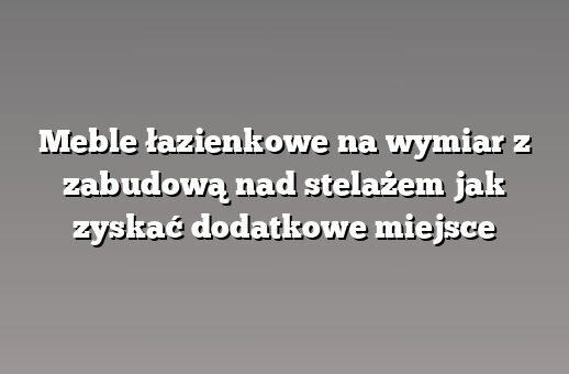 Meble łazienkowe na wymiar z zabudową nad stelażem jak zyskać dodatkowe miejsce