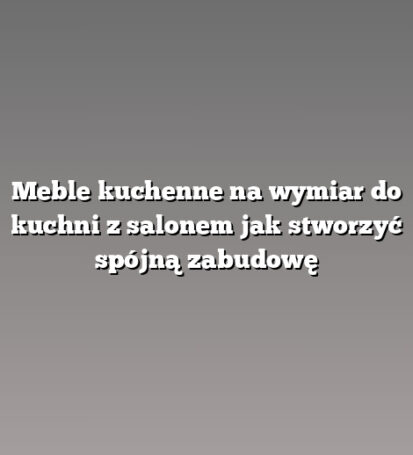 Meble kuchenne na wymiar do kuchni z salonem jak stworzyć spójną zabudowę