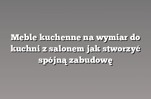 Meble kuchenne na wymiar do kuchni z salonem jak stworzyć spójną zabudowę