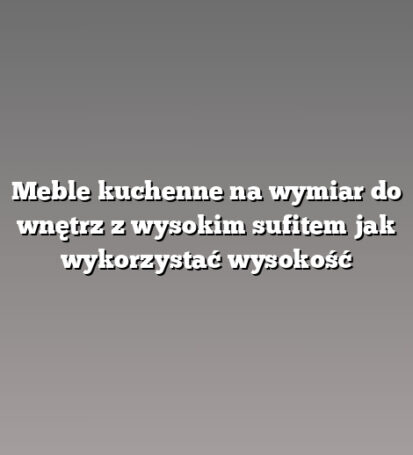 Meble kuchenne na wymiar do wnętrz z wysokim sufitem jak wykorzystać wysokość