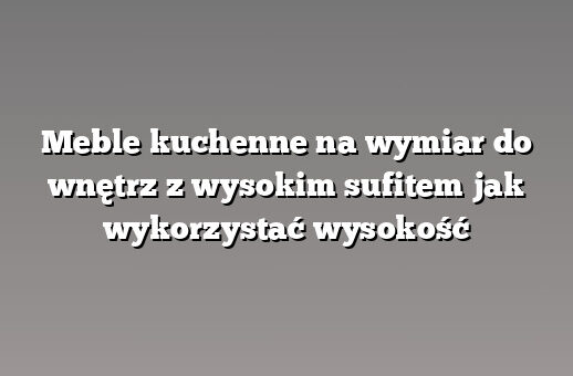 Meble kuchenne na wymiar do wnętrz z wysokim sufitem jak wykorzystać wysokość