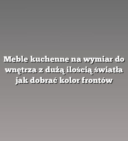 Meble kuchenne na wymiar do wnętrza z dużą ilością światła jak dobrać kolor frontów