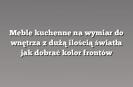 Meble kuchenne na wymiar do wnętrza z dużą ilością światła jak dobrać kolor frontów