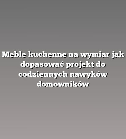 Meble kuchenne na wymiar jak dopasować projekt do codziennych nawyków domowników