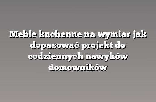 Meble kuchenne na wymiar jak dopasować projekt do codziennych nawyków domowników