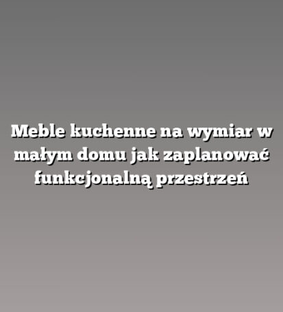 Meble kuchenne na wymiar w małym domu jak zaplanować funkcjonalną przestrzeń