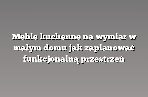 Meble kuchenne na wymiar w małym domu jak zaplanować funkcjonalną przestrzeń