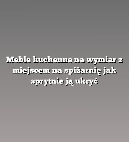 Meble kuchenne na wymiar z miejscem na spiżarnię jak sprytnie ją ukryć