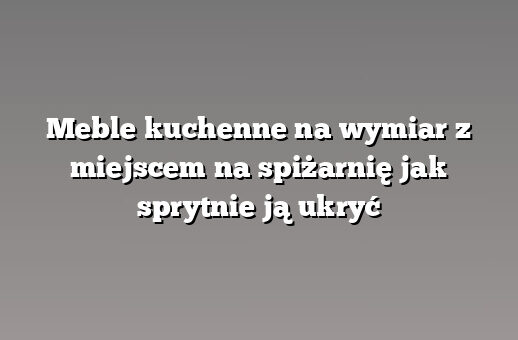 Meble kuchenne na wymiar z miejscem na spiżarnię jak sprytnie ją ukryć