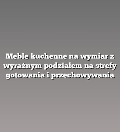 Meble kuchenne na wymiar z wyraźnym podziałem na strefy gotowania i przechowywania
