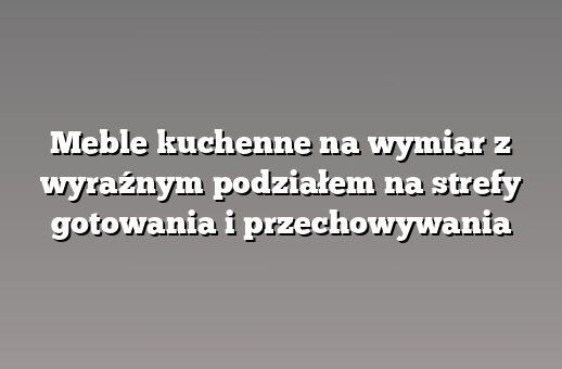 Meble kuchenne na wymiar z wyraźnym podziałem na strefy gotowania i przechowywania