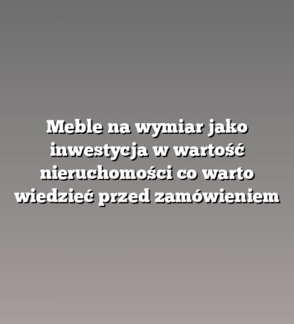 Meble na wymiar jako inwestycja w wartość nieruchomości co warto wiedzieć przed zamówieniem