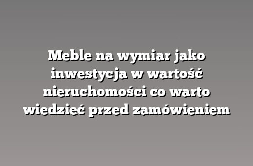 Meble na wymiar jako inwestycja w wartość nieruchomości co warto wiedzieć przed zamówieniem