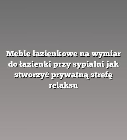 Meble łazienkowe na wymiar do łazienki przy sypialni jak stworzyć prywatną strefę relaksu