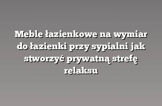 Meble łazienkowe na wymiar do łazienki przy sypialni jak stworzyć prywatną strefę relaksu