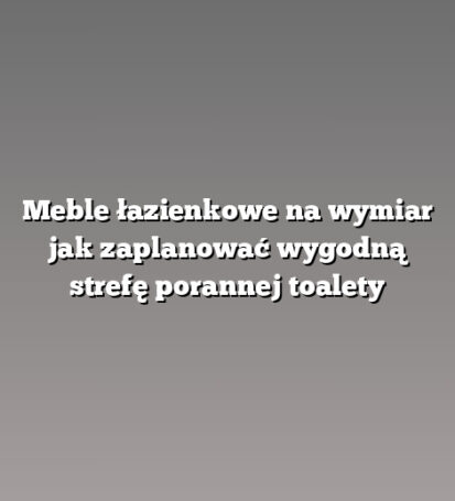 Meble łazienkowe na wymiar jak zaplanować wygodną strefę porannej toalety