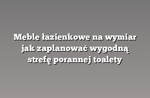 Meble łazienkowe na wymiar jak zaplanować wygodną strefę porannej toalety